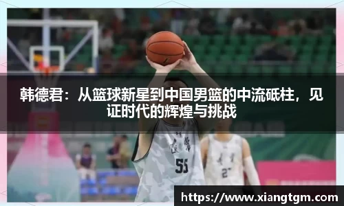 韩德君：从篮球新星到中国男篮的中流砥柱，见证时代的辉煌与挑战
