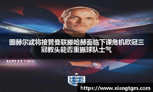图赫尔或将接管曼联滕哈赫面临下课危机欧冠三冠教头能否重振球队士气